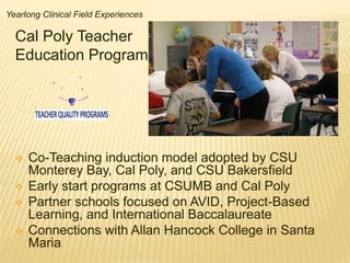 Yearlong Clinical Field Experiences

  Cal Poly Teacher
  Education Program


       TEACHER QUALITY PROGRAMS



     Co-Teaching induction model adopted by CSU
      Monterey Bay, Cal Poly, and CSU Bakersfield
     Early start programs at CSUMB and Cal Poly
     Partner schools focused on AVID, Project-Based
      Learning, and International Baccalaureate
     Connections with Allan Hancock College in Santa
      Maria
 