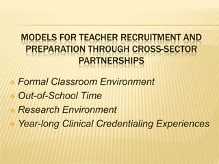 MODELS FOR TEACHER RECRUITMENT AND
     PREPARATION THROUGH CROSS-SECTOR
               PARTNERSHIPS

 Formal Classroom Environment
 Out-of-School Time

 Research Environment

 Year-long Clinical Credentialing Experiences
 