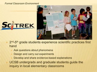 Formal Classroom Environment




   2nd-5th grade students experience scientific practices first
    hand
       Ask questions about phenomena
       Design and carry out experiments
       Develop and share evidence-based explanations
   UCSB undergrads and graduate students guide the
    inquiry in local elementary classrooms
 