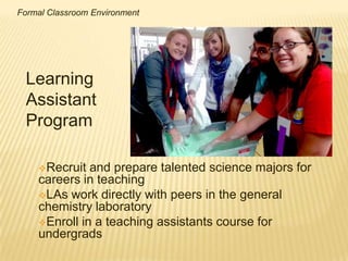 Formal Classroom Environment




 Learning
 Assistant
 Program

    Recruit  and prepare talented science majors for
    careers in teaching
    LAs work directly with peers in the general
    chemistry laboratory
    Enroll in a teaching assistants course for
    undergrads
 