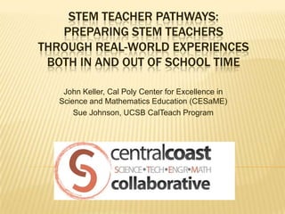 STEM TEACHER PATHWAYS:
   PREPARING STEM TEACHERS
THROUGH REAL-WORLD EXPERIENCES
 BOTH IN AND OUT OF SCHOOL TIME

    John Keller, Cal Poly Center for Excellence in
   Science and Mathematics Education (CESaME)
       Sue Johnson, UCSB CalTeach Program
 