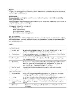 Objective  
To  reduce  the  carbon  foot-­‐print  of  our  office  to  zero  by  eliminating  unnecessary  waste  and  by  reducing  
or  off-­‐setting  unavoidable  waste.  
  
What  is  waste?  
Unnecessary  waste:  anything  that  needs  to  be  discarded  after  single  use  or  cannot  be  recycled.  E.g.  
plastic  glasses,  platic  bags.  
Unavoidable  waste  or  acceptable  waste:  anything  that  can  be  reused  over  long  periods  of  time  or  can  be  
easily  recycled.  E.g.  paper,  ink  cartridges.  
  
What  aspects  of  the  office  are  covered?  
            Garbage  disposal  
            Paper  and  stationery  
            Air-­‐conditioning  and  electricity  
            Computer  and  electronic  equipment  
  
How  do  we  do  this?  
We  will  implement  this  initiative  in  a  phased  manner  to  avoid  undue  burden  on  company  time  and  cost,  
starting  with  hygiene  things  and  moving  on  to  more  advanced  ways  to  conserve  and  maybe  even  give  
back  to  the  environment.    
  
Phase  1:  
  
   Garbage  Disposal  
 1   Garbage  bags           We  will  not  be  using  plastic  bags  for  our  garbage  bins  anymore.  All  “wet”  
                             garbage  should  be  thrown  directly  in  corridor  garbage  bins.  
 2   Plastic  glasses        Everyone  should  use  a  water  bottle  /  glasses  to  drink  water  and  other  liquids.  
                             If  you  don’t  have  one,  it  will  be  provided  to  you.    
 3   Plastic  cutlery        No  plastic  cutlery  will  be  allowed  in  the  office.  Please  get  reusable  cutlery  
                             from  home  if  required.  
 4   Plastic  bags           When  someone  brings  an  item  to  the  office  in  a  plastic  bag,  take  the  item  and  
                             return  the  plastic  bag.  If  not  possible,  store  plastic  bags  in  the  pantry  for  
                             future  use.  Do  NOT  throw  a  plastic  bag  in  the  garbage.  
 5   Mats  for  Lunch        There  will  be  reusable  mats  placed  in  the  pantry,  to  be  used  instead  of  
                             newspaper.  
 Paper  and  Stationery  
 1   Recycling  Paper        ALL  DRY  PAPER  must  be  stored  in  the  recycling  bin  and  is  not  to  be  thrown  
                             away  in  garbage.  This  will  be  handed  over  to  recyclekaro.com  
 2   E-­‐billing             Do  not  send  printed  invoices  unless  expressly  asked  by  the  client.  Educate  the  
                             client  about  how  paper  billing  is  no  longer  required  by  the  govt.  
 3   Recycled  Printing   Only  recycled  printing  paper  will  be  available  in  the  office  for  printing  from  
     Paper                now  on.  
 4   Stationery                    Do  not  discard  plastic  pens  after  the  ink  is  over.  Get  a  refill  from  the  
                                   stationery.  
 