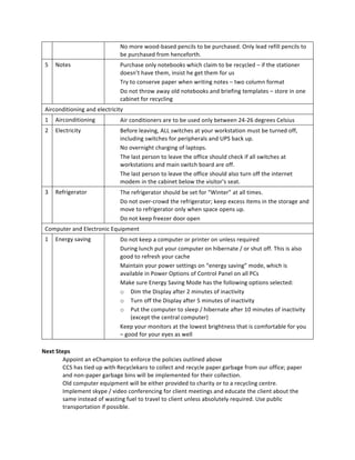 No  more  wood-­‐based  pencils  to  be  purchased.  Only  lead  refill  pencils  to  
                                   be  purchased  from  henceforth.  
 5   Notes                         Purchase  only  notebooks  which  claim  to  be  recycled  –  if  the  stationer  
                                   doesn’t  have  them,  insist  he  get  them  for  us  
                                   Try  to  conserve  paper  when  writing  notes  –  two  column  format  
                                   Do  not  throw  away  old  notebooks  and  briefing  templates  –  store  in  one  
                                   cabinet  for  recycling  
 Airconditioning  and  electricity  
 1   Airconditioning               Air  conditioners  are  to  be  used  only  between  24-­‐26  degrees  Celsius    
 2   Electricity                   Before  leaving,  ALL  switches  at  your  workstation  must  be  turned  off,  
                                   including  switches  for  peripherals  and  UPS  back  up.  
                                   No  overnight  charging  of  laptops.  
                                   The  last  person  to  leave  the  office  should  check  if  all  switches  at  
                                   workstations  and  main  switch  board  are  off.  
                                   The  last  person  to  leave  the  office  should  also  turn  off  the  internet  
                                   modem  in  the  cabinet  below  the  visitor’s  seat.  
 3   Refrigerator                  The  refrigerator  should  be  set  for  “Winter”  at  all  times.  
                                   Do  not  over-­‐crowd  the  refrigerator;  keep  excess  items  in  the  storage  and  
                                   move  to  refrigerator  only  when  space  opens  up.  
                                   Do  not  keep  freezer  door  open  
 Computer  and  Electronic  Equipment  
 1   Energy  saving                Do  not  keep  a  computer  or  printer  on  unless  required  
                                   During  lunch  put  your  computer  on  hibernate  /  or  shut  off.  This  is  also  
                                   good  to  refresh  your  cache  
                                   Maintain  your  power  settings  on  “energy  saving”  mode,  which  is  
                                   available  in  Power  Options  of  Control  Panel  on  all  PCs  
                                   Make  sure  Energy  Saving  Mode  has  the  following  options  selected:  
                                   o Dim  the  Display  after  2  minutes  of  inactivity  
                                   o Turn  off  the  Display  after  5  minutes  of  inactivity  
                                   o Put  the  computer  to  sleep  /  hibernate  after  10  minutes  of  inactivity  
                                        (except  the  central  computer)  
                                   Keep  your  monitors  at  the  lowest  brightness  that  is  comfortable  for  you  
                                   –  good  for  your  eyes  as  well  
  
Next  Steps  
         Appoint  an  eChampion  to  enforce  the  policies  outlined  above  
         CCS  has  tied  up  with  Recyclekaro  to  collect  and  recycle  paper  garbage  from  our  office;  paper  
         and  non-­‐paper  garbage  bins  will  be  implemented  for  their  collection.  
         Old  computer  equipment  will  be  either  provided  to  charity  or  to  a  recycling  centre.  
         Implement  skype  /  video  conferencing  for  client  meetings  and  educate  the  client  about  the  
         same  instead  of  wasting  fuel  to  travel  to  client  unless  absolutely  required.  Use  public  
         transportation  if  possible.  
  
 