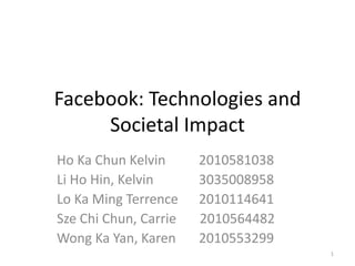 Facebook: Technologies and
     Societal Impact
Ho Ka Chun Kelvin      2010581038
Li Ho Hin, Kelvin      3035008958
Lo Ka Ming Terrence    2010114641
Sze Chi Chun, Carrie   2010564482
Wong Ka Yan, Karen     2010553299
                                    1
 