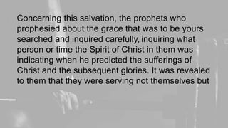 Concerning this salvation, the prophets who
prophesied about the grace that was to be yours
searched and inquired carefully, inquiring what
person or time the Spirit of Christ in them was
indicating when he predicted the sufferings of
Christ and the subsequent glories. It was revealed
to them that they were serving not themselves but
 