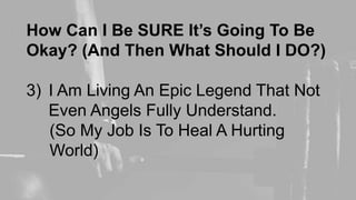 How Can I Be SURE It’s Going To Be
Okay? (And Then What Should I DO?)
3) I Am Living An Epic Legend That Not
Even Angels Fully Understand.
(So My Job Is To Heal A Hurting
World)
 