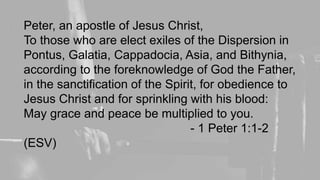Peter, an apostle of Jesus Christ,
To those who are elect exiles of the Dispersion in
Pontus, Galatia, Cappadocia, Asia, and Bithynia,
according to the foreknowledge of God the Father,
in the sanctification of the Spirit, for obedience to
Jesus Christ and for sprinkling with his blood:
May grace and peace be multiplied to you.
- 1 Peter 1:1-2
(ESV)
 