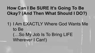 How Can I Be SURE It’s Going To Be
Okay? (And Then What Should I DO?)
1) I Am EXACTLY Where God Wants Me
to Be
(…So My Job Is To Bring LIFE
Wherever I Can!)
 