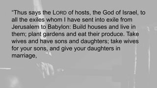 “Thus says the LORD of hosts, the God of Israel, to
all the exiles whom I have sent into exile from
Jerusalem to Babylon: Build houses and live in
them; plant gardens and eat their produce. Take
wives and have sons and daughters; take wives
for your sons, and give your daughters in
marriage,
 