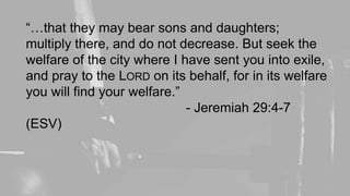 “…that they may bear sons and daughters;
multiply there, and do not decrease. But seek the
welfare of the city where I have sent you into exile,
and pray to the LORD on its behalf, for in its welfare
you will find your welfare.”
- Jeremiah 29:4-7
(ESV)
 