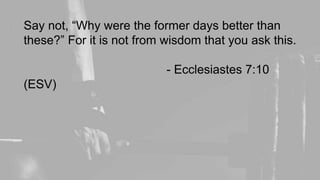 Say not, “Why were the former days better than
these?” For it is not from wisdom that you ask this.
- Ecclesiastes 7:10
(ESV)
 