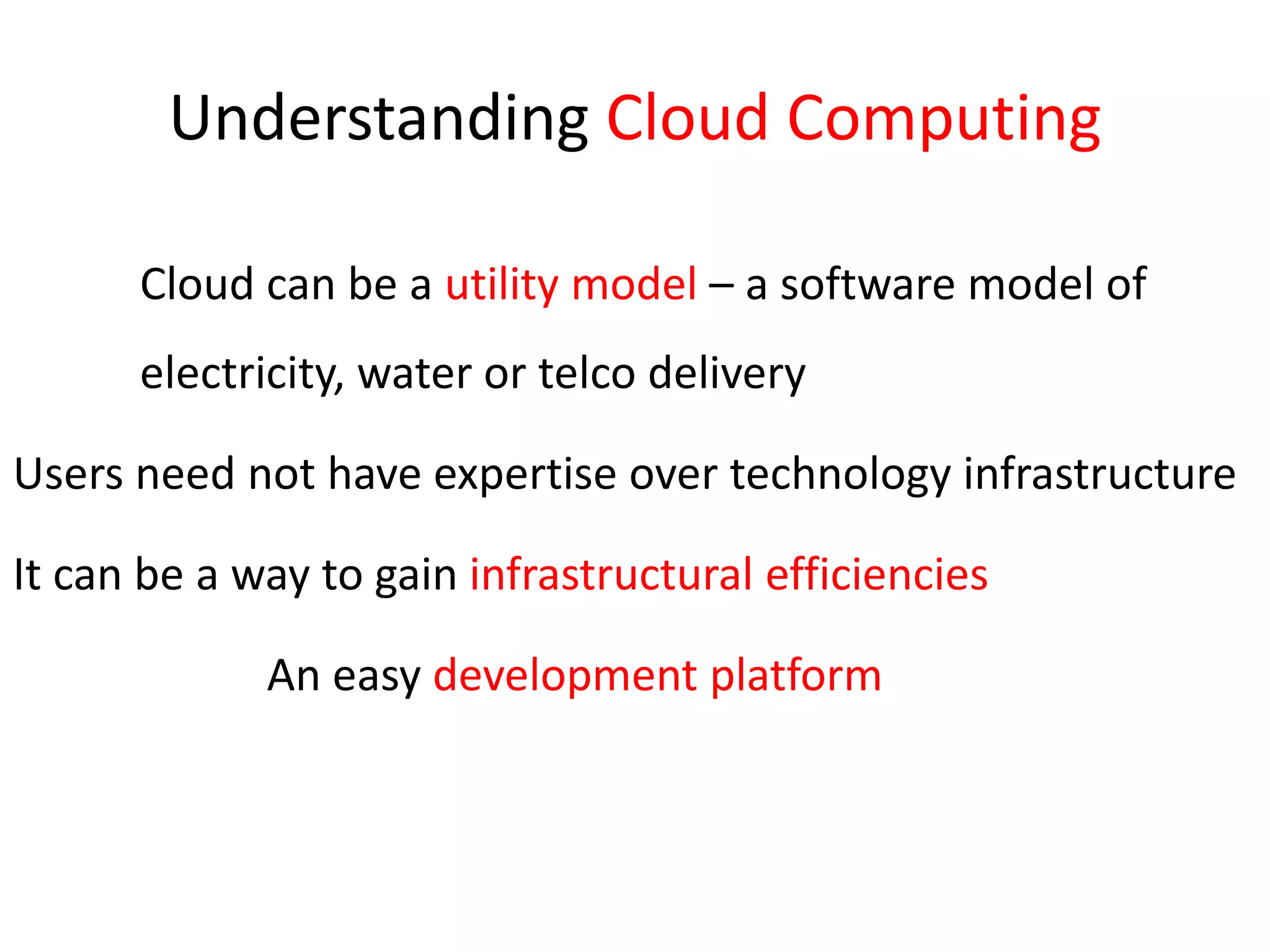 Understanding Cloud Computing	Cloud can be a utility model – a software model of 	electricity, water or telco deliveryUsers need not have expertise over technology infrastructureIt can be a way to gain infrastructural efficiencies			An easy development platform
