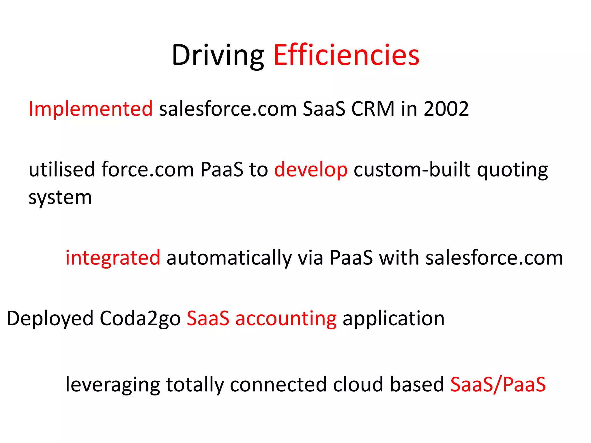 Driving Efficiencies	Implemented salesforce.com SaaS CRM in 2002	utilised force.com PaaS to develop custom-built quoting systemintegrated automatically via PaaS with salesforce.comDeployed Coda2go SaaS accounting application		leveraging totally connected cloud based SaaS/PaaS