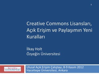1




Creative Commons Lisansları,
Açık Erişim ve Paylaşımın Yeni
Kuralları

İlkay Holt
Özyeğin Üniversitesi


Ulusal Açık Erişim Çalıştayı, 8-9 Kasım 2012
Hacettepe Üniversitesi, Ankara
 