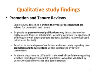 Qualitative study findings Promotion and Tenure Reviews Some faculty described a  shift in the types of research that are valued  for promotion and tenure Emphasis on  peer-reviewed publications  may detract from other highly-valued forms of scholarship, including community engagement and research with undergraduate students (which are also espoused priorities at Central) Resulted in some degree of confusion and uncertainty regarding how  promotion and tenure criteria  will be interpreted by review committees Academic departments differed in their  level of confidence  regarding whether their departmental P&T guidelines would be validated by university-wide committees and administration 