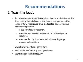 Recommendations 1. Teaching loads If a reduction to a 3-3 or 3-4 teaching load is not feasible at this time, then university leaders and faculty members need to consider  how reassigned time is allocated  toward various institutional priorities: to support faculty research,  to encourage faculty involvement in university-wide initiatives, to enable faculty to experiment with cutting-edge pedagogical practices New allocations of reassigned time Reallocations of existing reassigned time New hiring of full-time faculty 