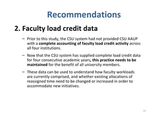 Recommendations 2. Faculty load credit data   Prior to this study, the CSU system had not provided CSU AAUP with a  complete accounting of faculty load credit activity  across all four institutions.  Now that the CSU system has supplied complete load credit data for four consecutive academic years , this practice needs to be maintained  for the benefit of all university members.  These data can be used to understand how faculty workloads are currently comprised, and whether existing allocations of reassigned time need to be changed or increased in order to accommodate new initiatives. 