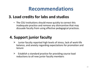 Recommendations 3. Load credits for labs and studios   The CSU institutions should move quickly to correct this inadequate practice and remove any disincentive that may dissuade faculty from using effective pedagogical practices. 4. Support junior faculty Junior faculty reported high levels of stress, lack of work-life balance, and anxiety regarding expectations for promotion and tenure Establish a standard practice for providing course load reductions to all new junior faculty members  