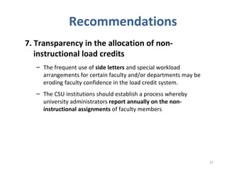Recommendations 7. Transparency in the allocation of non-instructional load credits   The frequent use of  side letters  and special workload arrangements for certain faculty and/or departments may be eroding faculty confidence in the load credit system.  The CSU institutions should establish a process whereby university administrators  report annually on the non-instructional assignments  of faculty members 