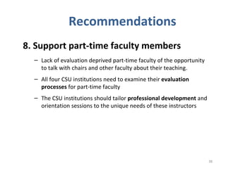 Recommendations 8. Support part-time faculty members   Lack of evaluation deprived part-time faculty of the opportunity to talk with chairs and other faculty about their teaching.  All four CSU institutions need to examine their  evaluation processes  for part-time faculty The CSU institutions should tailor  professional development  and orientation sessions to the unique needs of these instructors  