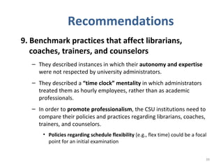 Recommendations 9. Benchmark practices that affect librarians, coaches, trainers, and counselors   They described instances in which their  autonomy and expertise  were not respected by university administrators.  They described a  “time clock” mentality  in which administrators treated them as hourly employees, rather than as academic professionals.  In order to  promote professionalism , the CSU institutions need to compare their policies and practices regarding librarians, coaches, trainers, and counselors.  Policies regarding schedule flexibility  (e.g., flex time) could be a focal point for an initial examination  
