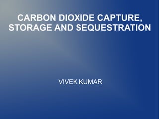 CARBON DIOXIDE CAPTURE,
STORAGE AND SEQUESTRATION




        VIVEK KUMAR
 