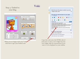 Step 4- Embed to
your blog

When you are happy with your Voki
click here to get your Embed code

Voki

Copy this code onto the HTML side of
your post or onto a text widget box (see
text widget slide for instructions) if you
want it to be displayed on your sidebar

 