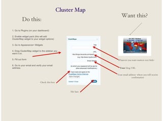 Cluster Map
Do this:

Want this?

1. Go to Plugins (on your dashboard)
2. Enable widget pack (this will add
ClusterMap widget to your widget options)
3. Go to Appearance> Widgets
4. Drag ClusterMap widget to the sidebar you
want it on.
5. Fill out form

Whatever you want-matters very little-

6. Go to your email and verify your email
address.

Your blog URL
Your email address- where you will receive
confirmation

Check this box

Hit Save

 
