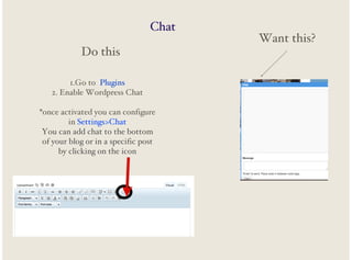 Chat
Do this
1.Go to Plugins
2. Enable Wordpress Chat
*once activated you can configure
in Settings>Chat
You can add chat to the bottom
of your blog or in a specific post
by clicking on the icon

Want this?

 