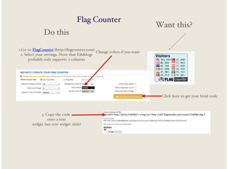 Flag Counter
Do this

Want this?

1.Go to FlagCounter (http://flagcounter.com)
Change colors if you want
2. Select your settings. Note that Edublogs
probably only supports 2 columns

Click here to get your html code

3. Copy the code
onto a text
widget (see text widget slide)

 