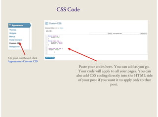 CSS Code

On your dashboard click
Appearance>Custom CSS

Paste your codes here. You can add as you go.
Your code will apply to all your pages. You can
also add CSS coding directly into the HTML side
of your post if you want it to apply only to that
post.

 