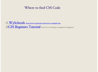 Where to find CSS Code

1) W3Schools http://www.w3schools.com/css/css_examples.asp
2)CSS Beginner Tutorial http://www.htmldog.com/guides/css/beginner/

 