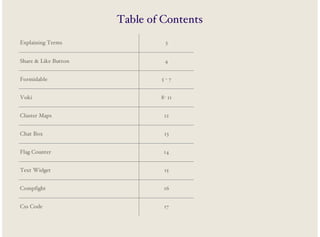 Table of Contents
Explaining Terms

3

Share & Like Button

4

Formidable

5-7

Voki

8- 11

Cluster Maps

12

Chat Box

13

Flag Counter

14

Text Widget

15

Compfight

16

Css Code

17

 