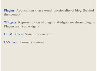 Plugins- Applications that extend functionality of blog. (behind
the scenes)
Widgets- Representation of plugins. Widgets are always plugins.
Plugins aren’t all widgets
HTML Code- Structures content
CSS Code- Formats content

 