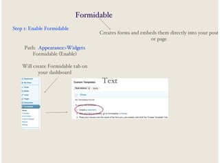 Formidable
Step 1: Enable Formidable

Creates forms and embeds them directly into your post
or page

Path: Appearance>Widgets
Formidable (Enable)
Will create Formidable tab on
your dashboard

Text

 