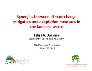 Synergies between climate change 
mitigation and adaptation measures in 
          the land use sector
            Lalisa A. Duguma
        With contributions from ASB Team

            ICRAF Seminar Presentation
                 March 26, 2012
 