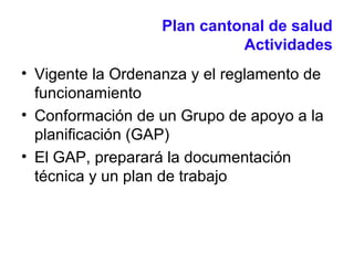 Plan cantonal de salud
Actividades
• Vigente la Ordenanza y el reglamento de
funcionamiento
• Conformación de un Grupo de apoyo a la
planificación (GAP)
• El GAP, preparará la documentación
técnica y un plan de trabajo
 