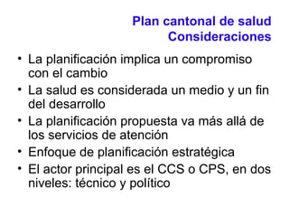 Plan cantonal de salud
Consideraciones
• La planificación implica un compromiso
con el cambio
• La salud es considerada un medio y un fin
del desarrollo
• La planificación propuesta va más allá de
los servicios de atención
• Enfoque de planificación estratégica
• El actor principal es el CCS o CPS, en dos
niveles: técnico y político
 
