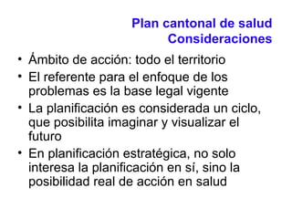 Plan cantonal de salud
Consideraciones
• Ámbito de acción: todo el territorio
• El referente para el enfoque de los
problemas es la base legal vigente
• La planificación es considerada un ciclo,
que posibilita imaginar y visualizar el
futuro
• En planificación estratégica, no solo
interesa la planificación en sí, sino la
posibilidad real de acción en salud
 