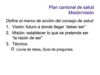 Plan cantonal de salud
Misión/visión
Define el marco de acción del consejo de salud
1. Visión: futuro a donde llegar “deber ser”
2. Misión: establecer lo que se pretende ser
“la razón de ser”
3. Técnica:
 Lluvia de ideas, Guía de preguntas
 