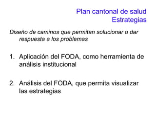Plan cantonal de salud
Estrategias
Diseño de caminos que permitan solucionar o dar
respuesta a los problemas
1. Aplicación del FODA, como herramienta de
análisis institucional
2. Análisis del FODA, que permita visualizar
las estrategias
 