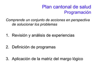 Plan cantonal de salud
Programación
Comprende un conjunto de acciones en perspectiva
de solucionar los problemas
1. Revisión y análisis de experiencias
2. Definición de programas
3. Aplicación de la matriz del margo lógico
 