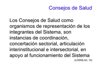 Consejos de Salud
Los Consejos de Salud como
organismos de representación de los
integrantes del Sistema, son
instancias de coordinación,
concertación sectorial, articulación
interinstitucional e intersectorial, en
apoyo al funcionamiento del Sistema
(LOSNS,Art. 14)
 