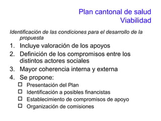 Plan cantonal de salud
Viabilidad
Identificación de las condiciones para el desarrollo de la
propuesta
1. Incluye valoración de los apoyos
2. Definición de los compromisos entre los
distintos actores sociales
3. Mayor coherencia interna y externa
4. Se propone:
 Presentación del Plan
 Identificación a posibles financistas
 Establecimiento de compromisos de apoyo
 Organización de comisiones
 