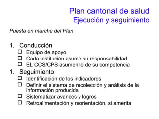 Plan cantonal de salud
Ejecución y seguimiento
Puesta en marcha del Plan
1. Conducción
 Equipo de apoyo
 Cada institución asume su responsabilidad
 EL CCS/CPS asumen lo de su competencia
1. Seguimiento
 Identificación de los indicadores
 Definir el sistema de recolección y análisis de la
información producida
 Sistematizar avances y logros
 Retroalimentación y reorientación, si amerita
 
