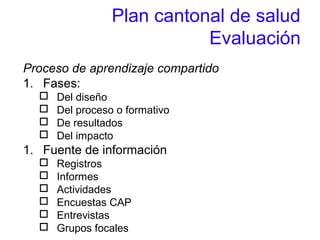 Plan cantonal de salud
Evaluación
Proceso de aprendizaje compartido
1. Fases:
 Del diseño
 Del proceso o formativo
 De resultados
 Del impacto
1. Fuente de información
 Registros
 Informes
 Actividades
 Encuestas CAP
 Entrevistas
 Grupos focales
 