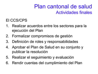 Plan cantonal de salud
Actividades finales
El CCS/CPS
1. Realizar acuerdos entre los sectores para la
ejecución del Plan
2. Formalizar compromisos de gestión
3. Definición de roles y responsabilidades
4. Aprobar el Plan de Salud en su conjunto y
publicar la resolución
5. Realizar el seguimiento y evaluación
6. Rendir cuentas del cumplimiento del Plan
 