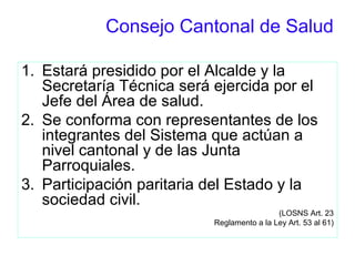 Consejo Cantonal de Salud
1. Estará presidido por el Alcalde y la
Secretaría Técnica será ejercida por el
Jefe del Área de salud.
2. Se conforma con representantes de los
integrantes del Sistema que actúan a
nivel cantonal y de las Junta
Parroquiales.
3. Participación paritaria del Estado y la
sociedad civil.
(LOSNS Art. 23
Reglamento a la Ley Art. 53 al 61)
 