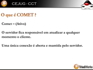 Comet – (Ativo) O servidor fica responsável em atualizar a qualquer momento o cliente. Uma única conexão é aberta e mantida pelo servidor. 