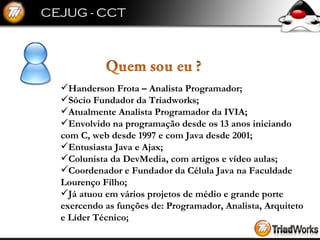 Handerson Frota – Analista Programador; Sócio Fundador da Triadworks; Atualmente Analista Programador da IVIA; Envolvido na programação desde os 13 anos iniciando com C, web desde 1997 e com Java desde 2001; Entusiasta Java e Ajax; Colunista da DevMedia, com artigos e vídeo aulas; Coordenador e Fundador da Célula Java na Faculdade Lourenço Filho; Já atuou em vários projetos de médio e grande porte exercendo as funções de: Programador, Analista, Arquiteto e Líder Técnico; 